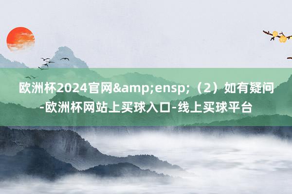 欧洲杯2024官网 (2)如有疑问-欧洲杯网站上买球入口-线上买球平台
