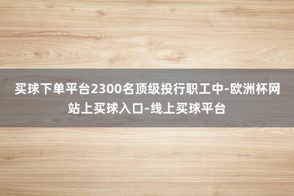 买球下单平台2300名顶级投行职工中-欧洲杯网站上买球入口-线上买球平台