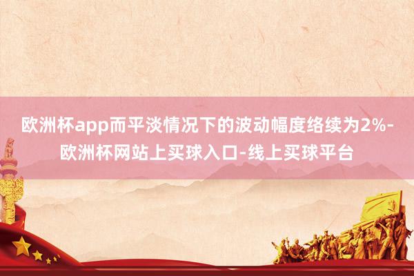 欧洲杯app而平淡情况下的波动幅度络续为2%-欧洲杯网站上买球入口-线上买球平台