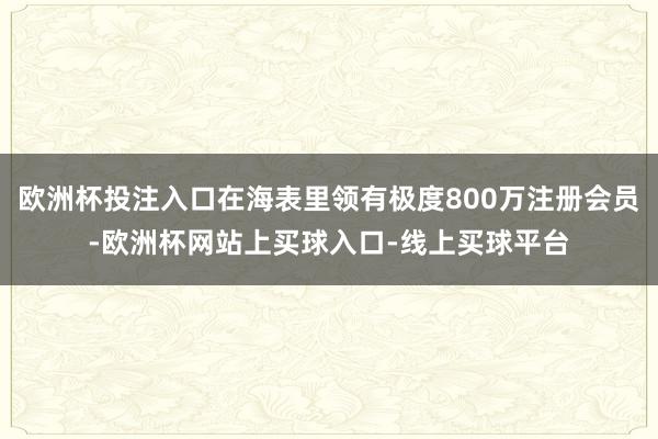 欧洲杯投注入口在海表里领有极度800万注册会员-欧洲杯网站上买球入口-线上买球平台