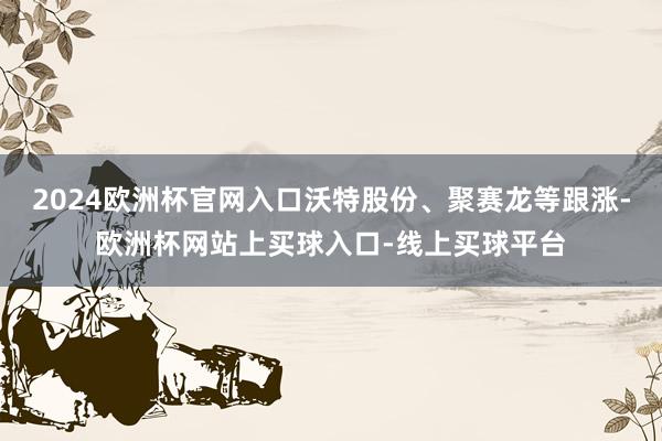 2024欧洲杯官网入口沃特股份、聚赛龙等跟涨-欧洲杯网站上买球入口-线上买球平台