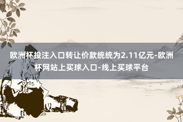欧洲杯投注入口转让价款统统为2.11亿元-欧洲杯网站上买球入口-线上买球平台