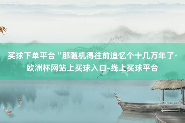 买球下单平台“那随机得往前追忆个十几万年了-欧洲杯网站上买球入口-线上买球平台