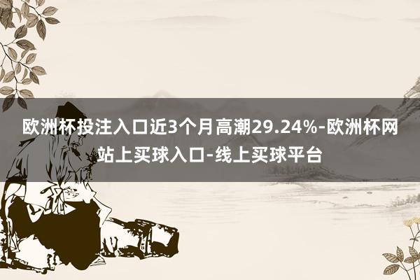 欧洲杯投注入口近3个月高潮29.24%-欧洲杯网站上买球入口-线上买球平台