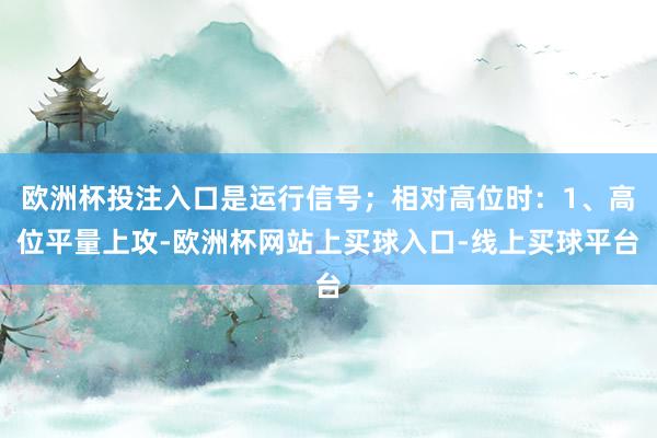 欧洲杯投注入口是运行信号;相对高位时:1、高位平量上攻-欧洲杯网站上买球入口-线上买球平台