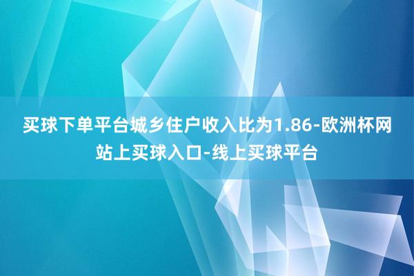 买球下单平台城乡住户收入比为1.86-欧洲杯网站上买球入口-线上买球平台