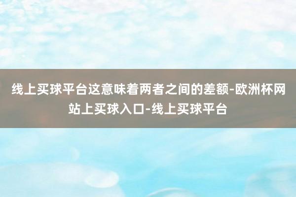 线上买球平台这意味着两者之间的差额-欧洲杯网站上买球入口-线上买球平台