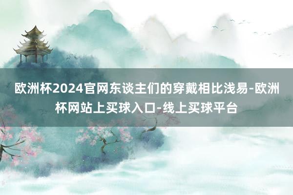 欧洲杯2024官网东谈主们的穿戴相比浅易-欧洲杯网站上买球入口-线上买球平台