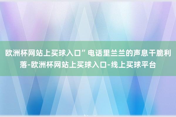 欧洲杯网站上买球入口”电话里兰兰的声息干脆利落-欧洲杯网站上买球入口-线上买球平台