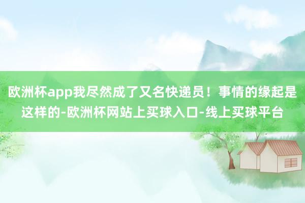 欧洲杯app我尽然成了又名快递员！事情的缘起是这样的-欧洲杯网站上买球入口-线上买球平台