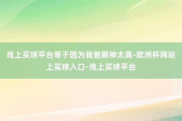 线上买球平台等于因为我爸眼神太高-欧洲杯网站上买球入口-线上买球平台