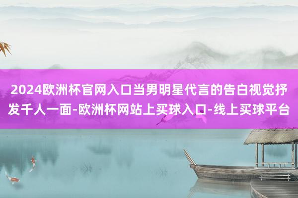 2024欧洲杯官网入口当男明星代言的告白视觉抒发千人一面-欧洲杯网站上买球入口-线上买球平台