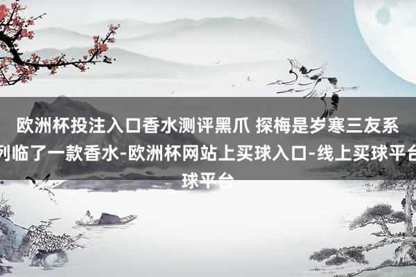 欧洲杯投注入口香水测评黑爪 探梅是岁寒三友系列临了一款香水-欧洲杯网站上买球入口-线上买球平台