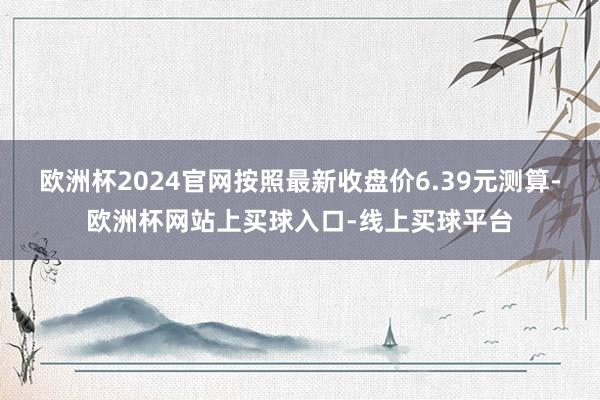 欧洲杯2024官网按照最新收盘价6.39元测算-欧洲杯网站上买球入口-线上买球平台