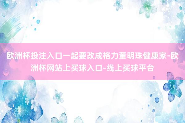 欧洲杯投注入口一起要改成格力董明珠健康家-欧洲杯网站上买球入口-线上买球平台