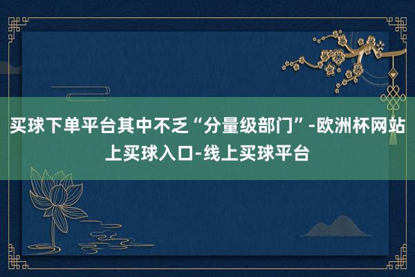 买球下单平台其中不乏“分量级部门”-欧洲杯网站上买球入口-线上买球平台