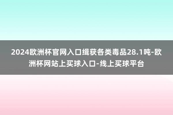 2024欧洲杯官网入口缉获各类毒品28.1吨-欧洲杯网站上买球入口-线上买球平台