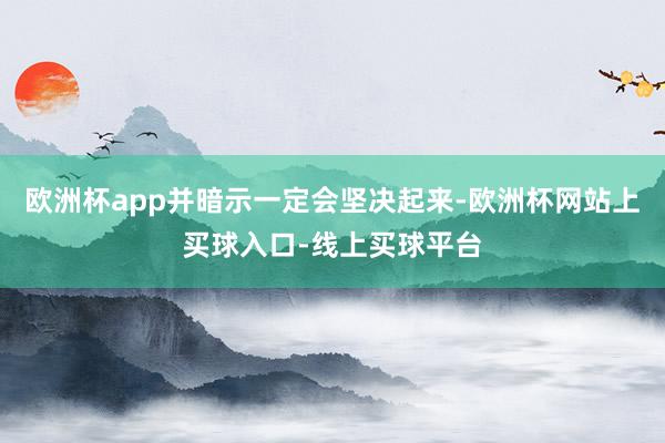 欧洲杯app并暗示一定会坚决起来-欧洲杯网站上买球入口-线上买球平台