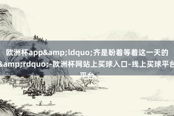 欧洲杯app&ldquo;齐是盼着等着这一天的&rdquo;-欧洲杯网站上买球入口-线上买球平台