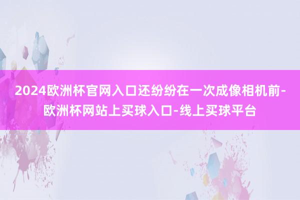 2024欧洲杯官网入口还纷纷在一次成像相机前-欧洲杯网站上买球入口-线上买球平台