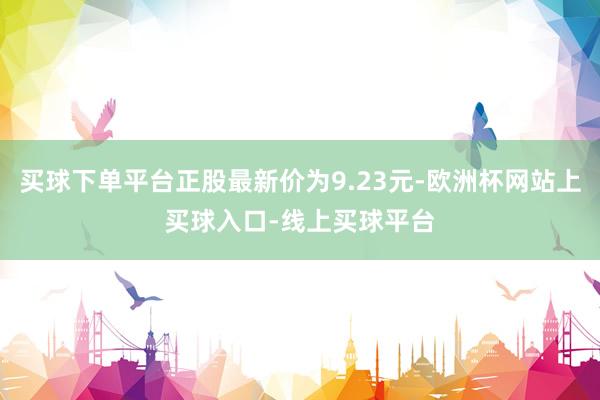买球下单平台正股最新价为9.23元-欧洲杯网站上买球入口-线上买球平台