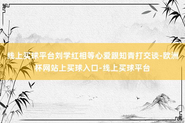 线上买球平台刘学红相等心爱跟知青打交谈-欧洲杯网站上买球入口-线上买球平台