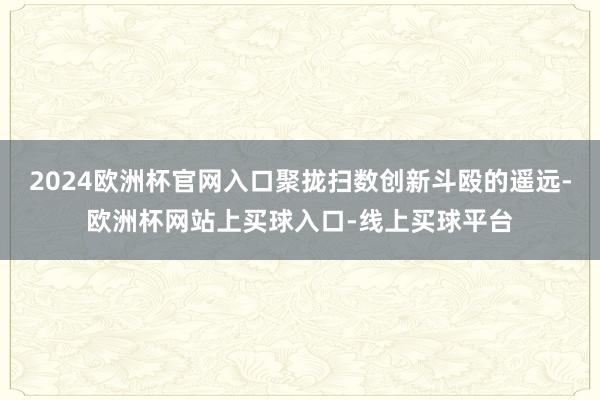 2024欧洲杯官网入口聚拢扫数创新斗殴的遥远-欧洲杯网站上买球入口-线上买球平台