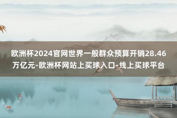 欧洲杯2024官网世界一般群众预算开销28.46万亿元-欧洲杯网站上买球入口-线上买球平台