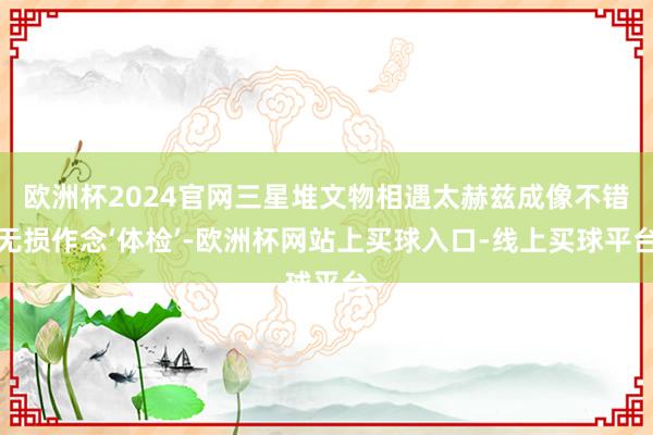 欧洲杯2024官网三星堆文物相遇太赫兹成像不错无损作念‘体检’-欧洲杯网站上买球入口-线上买球平台