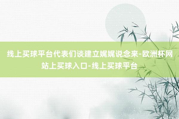 线上买球平台代表们谈建立娓娓说念来-欧洲杯网站上买球入口-线上买球平台