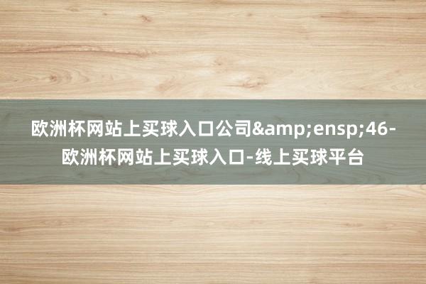 欧洲杯网站上买球入口公司 46-欧洲杯网站上买球入口-线上买球平台