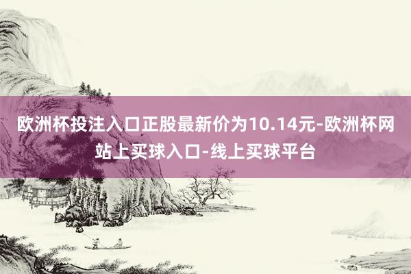 欧洲杯投注入口正股最新价为10.14元-欧洲杯网站上买球入口-线上买球平台