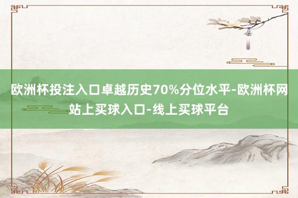 欧洲杯投注入口卓越历史70%分位水平-欧洲杯网站上买球入口-线上买球平台