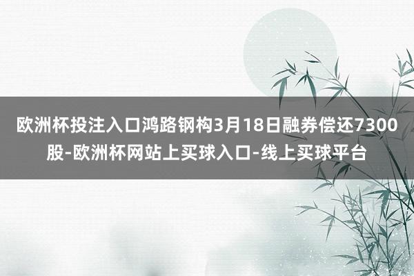 欧洲杯投注入口鸿路钢构3月18日融券偿还7300股-欧洲杯网站上买球入口-线上买球平台