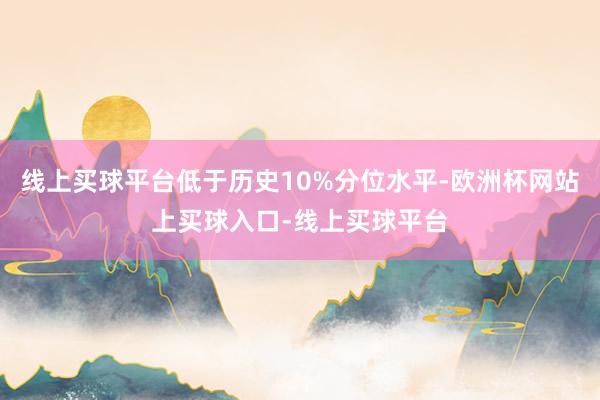线上买球平台低于历史10%分位水平-欧洲杯网站上买球入口-线上买球平台