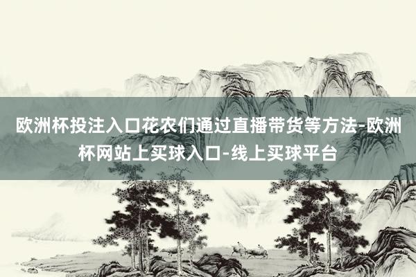 欧洲杯投注入口花农们通过直播带货等方法-欧洲杯网站上买球入口-线上买球平台