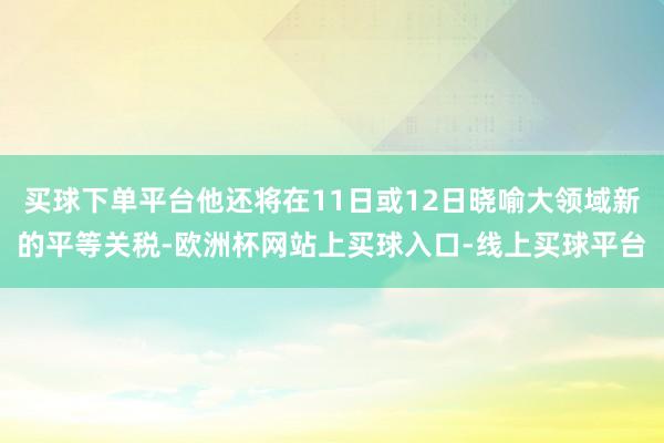 买球下单平台他还将在11日或12日晓喻大领域新的平等关税-欧洲杯网站上买球入口-线上买球平台