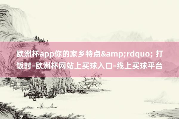 欧洲杯app你的家乡特点&rdquo; 　　打饭时-欧洲杯网站上买球入口-线上买球平台