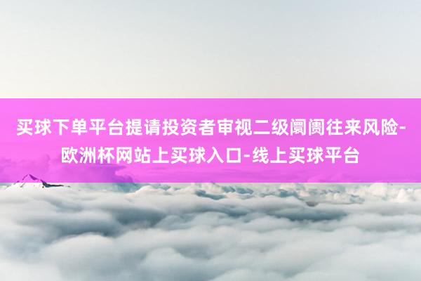 买球下单平台提请投资者审视二级阛阓往来风险-欧洲杯网站上买球入口-线上买球平台