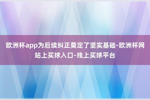 欧洲杯app为后续纠正奠定了坚实基础-欧洲杯网站上买球入口-线上买球平台