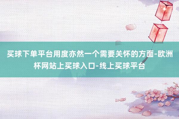 买球下单平台用度亦然一个需要关怀的方面-欧洲杯网站上买球入口-线上买球平台