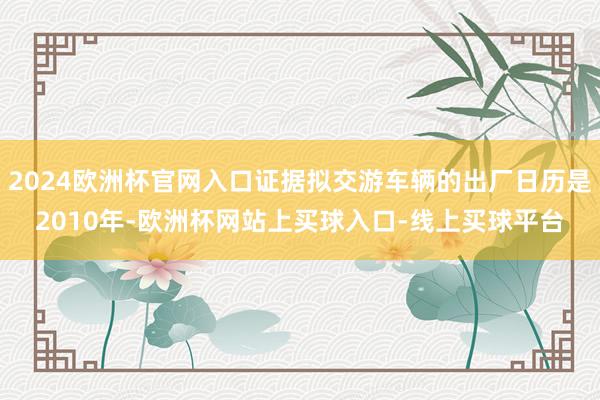 2024欧洲杯官网入口证据拟交游车辆的出厂日历是2010年-欧洲杯网站上买球入口-线上买球平台