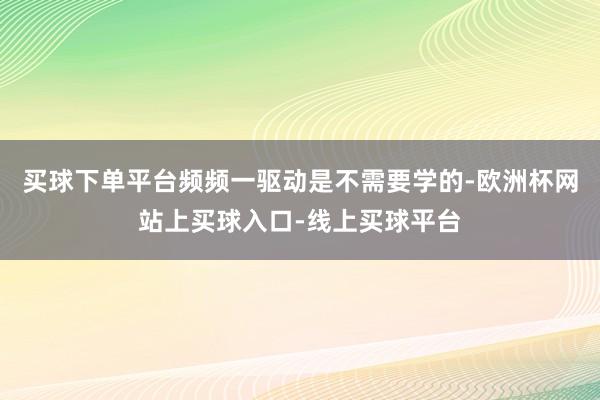 买球下单平台频频一驱动是不需要学的-欧洲杯网站上买球入口-线上买球平台