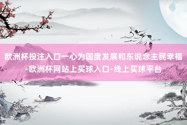 欧洲杯投注入口一心为国度发展和东说念主民幸福-欧洲杯网站上买球入口-线上买球平台