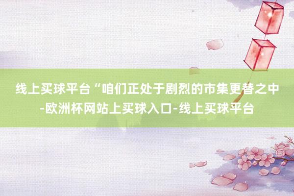 线上买球平台　　“咱们正处于剧烈的市集更替之中-欧洲杯网站上买球入口-线上买球平台