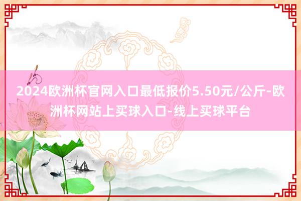 2024欧洲杯官网入口最低报价5.50元/公斤-欧洲杯网站上买球入口-线上买球平台