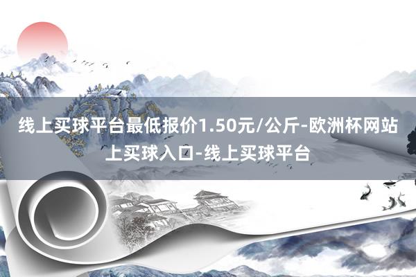 线上买球平台最低报价1.50元/公斤-欧洲杯网站上买球入口-线上买球平台