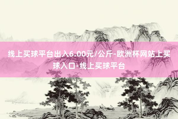 线上买球平台出入6.00元/公斤-欧洲杯网站上买球入口-线上买球平台