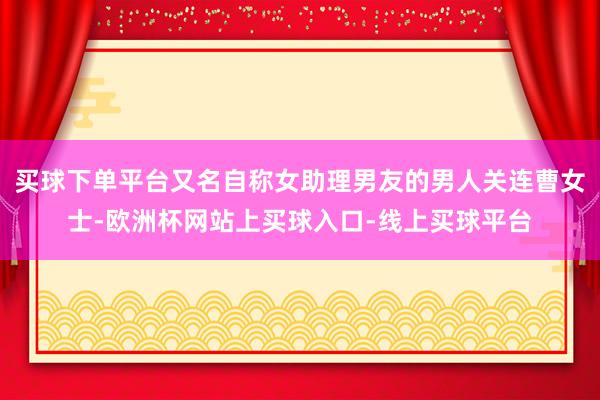 买球下单平台又名自称女助理男友的男人关连曹女士-欧洲杯网站上买球入口-线上买球平台