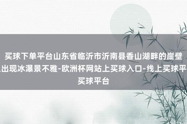 买球下单平台山东省临沂市沂南县香山湖畔的崖壁上出现冰瀑景不雅-欧洲杯网站上买球入口-线上买球平台